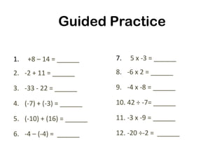 Guided Practice

1.   +8 – 14 = ______      7.   5 x -3 = ______
2. -2 + 11 = ______        8. -6 x 2 = ______

3. -33 - 22 = ______       9. -4 x -8 = ______

4. (-7) + (-3) = ______    10. 42 ÷ -7= ______

5. (-10) + (16) = ______   11. -3 x -9 = ______

6. -4 – (-4) = ______      12. -20 ÷-2 = ______
 