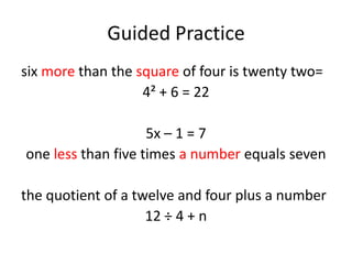 Guided Practice
six more than the square of four is twenty two=
                   4² + 6 = 22

                    5x – 1 = 7
one less than five times a number equals seven

the quotient of a twelve and four plus a number
                    12 ÷ 4 + n
 