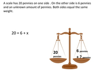 A scale has 20 pennies on one side . On the other side is 6 pennies
and an unknown amount of pennies. Both sides equal the same
weight.




      20 = 6 + x



                                      20               6 pennies
                                      pennies          + ? pennies
 
