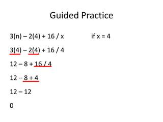Guided Practice

3(n) – 2(4) + 16 / x   if x = 4
3(4) – 2(4) + 16 / 4
12 – 8 + 16 / 4
12 – 8 + 4
12 – 12
0
 