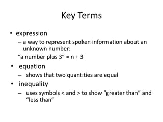 Key Terms
• expression
  – a way to represent spoken information about an
    unknown number:
  “a number plus 3” = n + 3
• equation
  – shows that two quantities are equal
• inequality
  – uses symbols < and > to show “greater than” and
    “less than”
 
