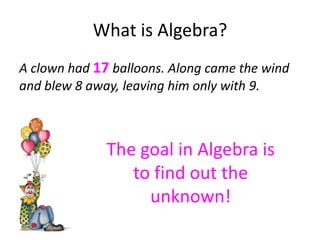 What is Algebra?
A clown had 17 balloons. Along came the wind
and blew 8 away, leaving him only with 9.



              The goal in Algebra is
                 to find out the
                   unknown!
 