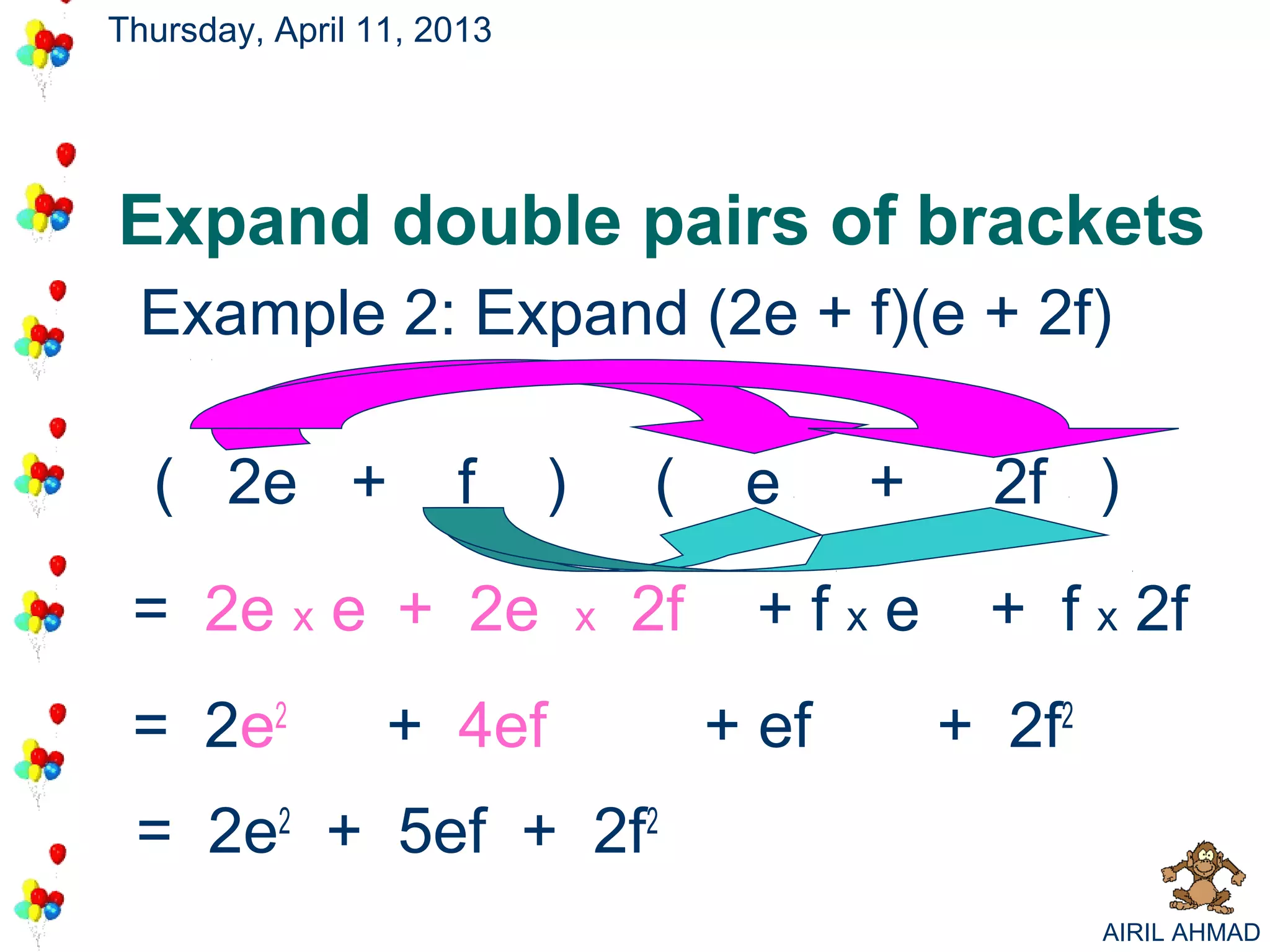 Thursday, April 11, 2013




Expand double pairs of brackets
 Example 2: Expand (2e + f)(e + 2f)

  ( 2e +             f     )       (     e     +     2f )

 = 2e x e + 2e                 x   2f    +fxe       + f x 2f
 = 2e2           + 4ef                  + ef       + 2f2
 = 2e2 + 5ef + 2f2
                                                           AIRIL AHMAD
 
