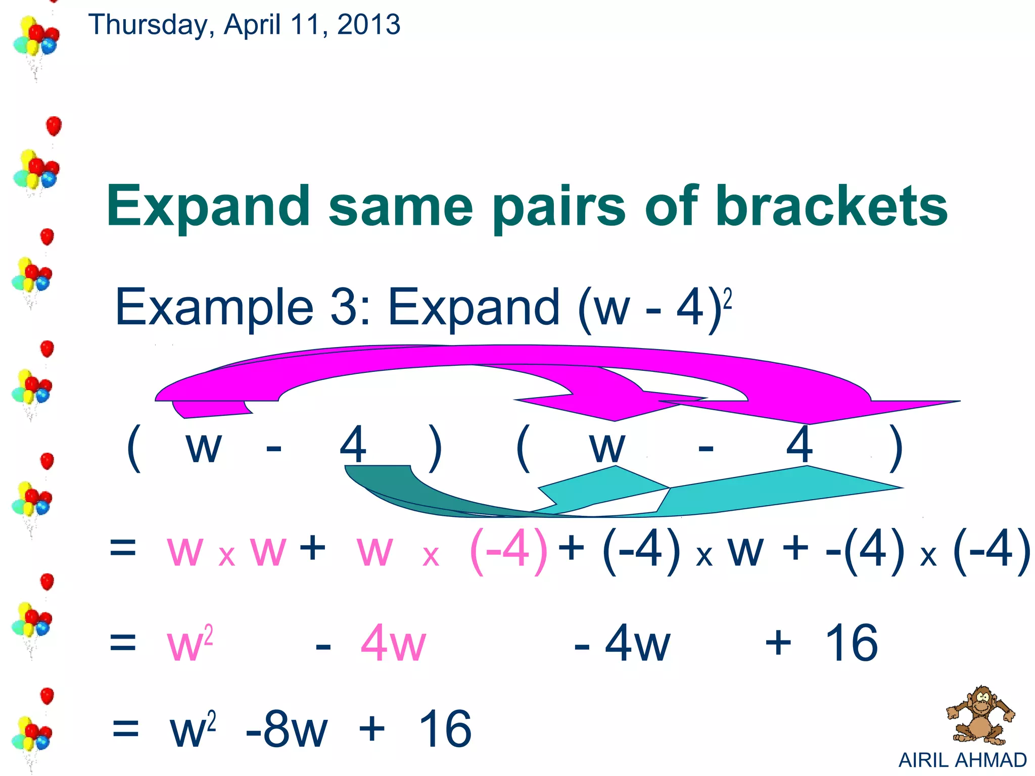 Thursday, April 11, 2013




 Expand same pairs of brackets
 Example 3: Expand (w - 4)2

  ( w -            4       )     (   w      -   4      )

 = w x w+ w                x   (-4) + (-4) x w + -(4) x (-4)
 = w2            - 4w                - 4w       + 16
 = w2 -8w + 16                                         AIRIL AHMAD
 