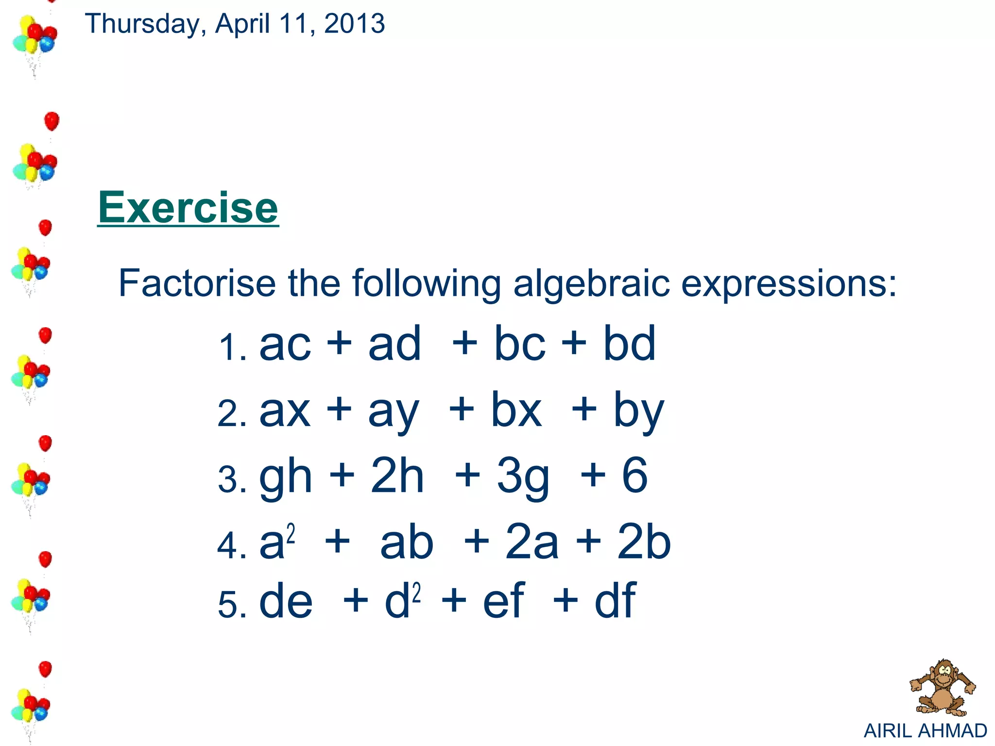 Thursday, April 11, 2013




Exercise
  Factorise the following algebraic expressions:
          1. ac + ad + bc + bd
          2. ax + ay + bx + by
          3. gh + 2h + 3g + 6
          4. a2 + ab + 2a + 2b
          5. de + d2 + ef + df


                                             AIRIL AHMAD
 