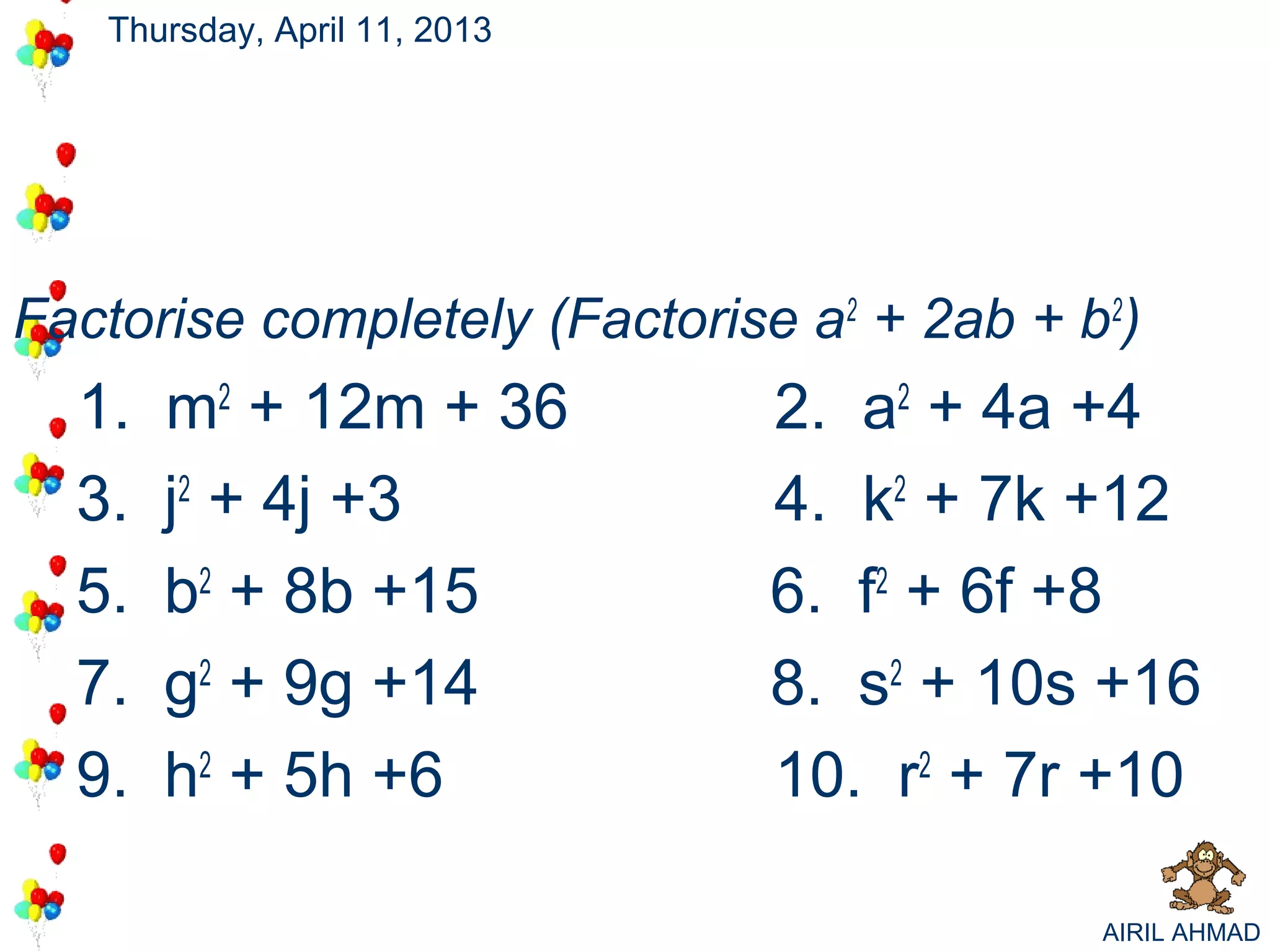 Thursday, April 11, 2013




Factorise completely (Factorise a2 + 2ab + b2)
  1.   m2 + 12m + 36          2. a2 + 4a +4
  3.   j2 + 4j +3             4. k2 + 7k +12
  5.   b2 + 8b +15            6. f2 + 6f +8
  7.   g2 + 9g +14            8. s2 + 10s +16
  9.   h2 + 5h +6             10. r2 + 7r +10

                                            AIRIL AHMAD
 