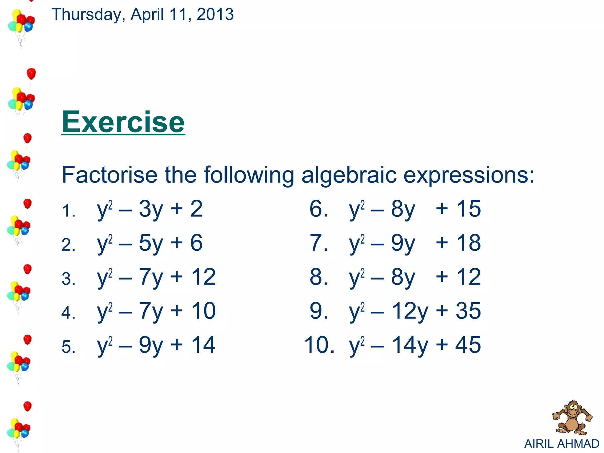 Thursday, April 11, 2013




 Exercise
 Factorise the following algebraic expressions:
 1. y2 – 3y + 2           6. y2 – 8y + 15
 2. y2 – 5y + 6           7. y2 – 9y + 18
 3. y2 – 7y + 12          8. y2 – 8y + 12
 4. y2 – 7y + 10          9. y2 – 12y + 35
 5. y2 – 9y + 14         10. y2 – 14y + 45



                                             AIRIL AHMAD
 