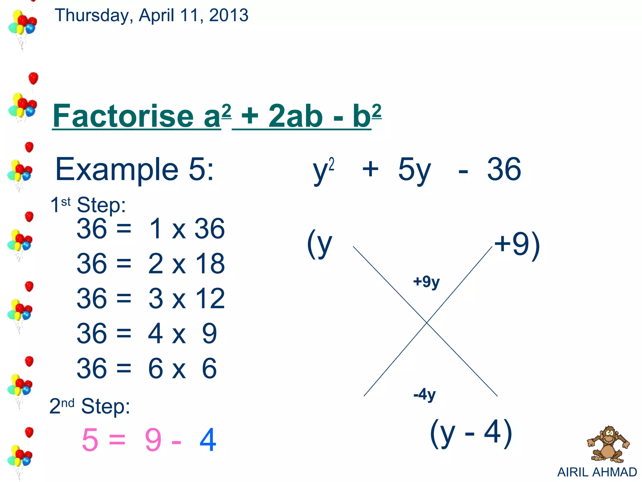 Thursday, April 11, 2013




Factorise a2 + 2ab - b2
Example 5:                 y2 + 5y - 36
                                     +9
                                      -4
1st Step:
      36 =   1 x 36
                           (y           +9)
      36 =   2 x 18              +9y
      36 =   3 x 12
      36 =   4x 9
      36 =   6x 6
                                 -4y
2 Step:
 nd


      5= 9- 4                      (y - 4)
                                              AIRIL AHMAD
 