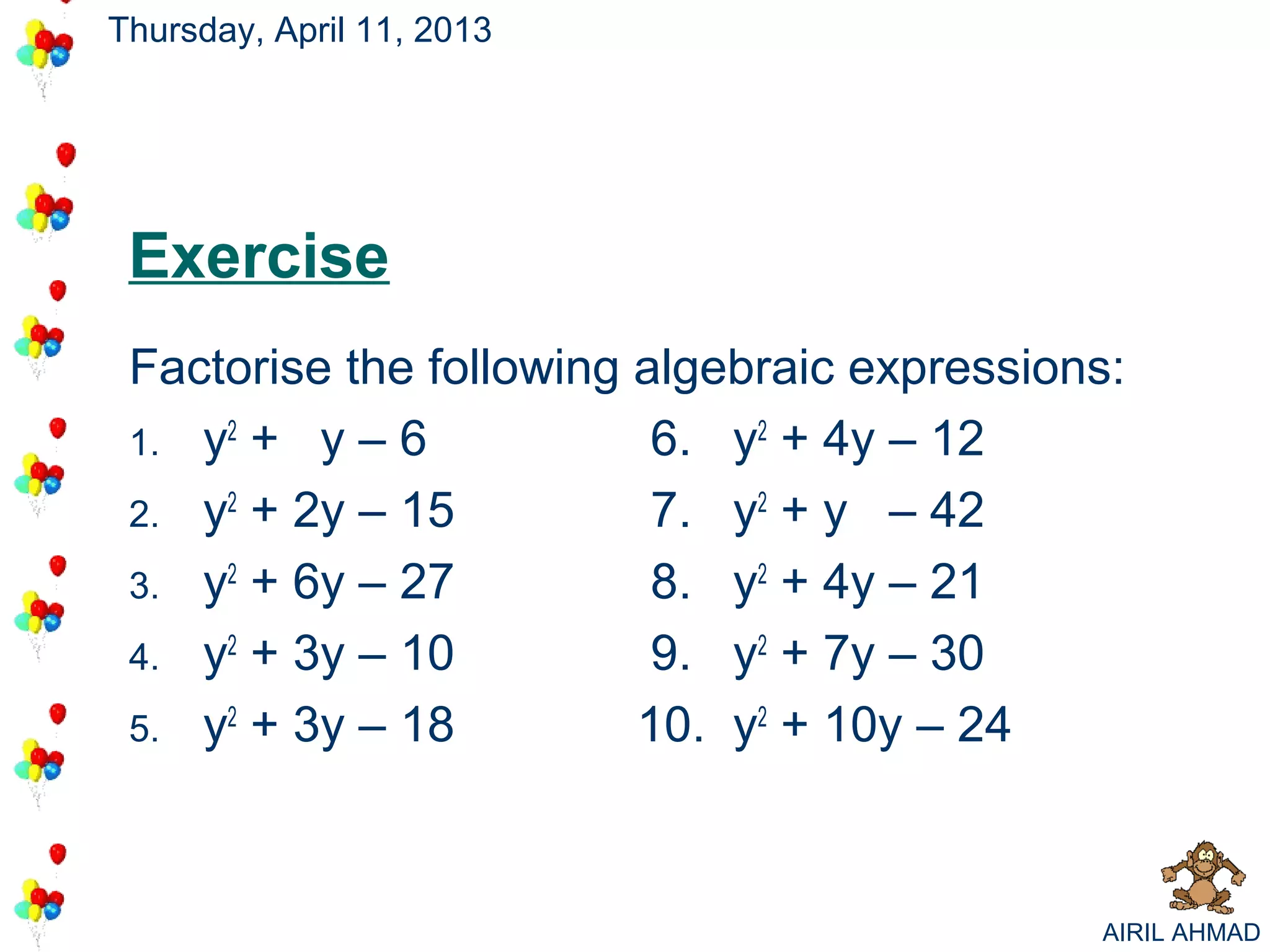 Thursday, April 11, 2013




 Exercise
 Factorise the following algebraic expressions:
 1. y2 + y – 6            6. y2 + 4y – 12
 2. y2 + 2y – 15          7. y2 + y – 42
 3. y2 + 6y – 27          8. y2 + 4y – 21
 4. y2 + 3y – 10          9. y2 + 7y – 30
 5. y2 + 3y – 18         10. y2 + 10y – 24



                                             AIRIL AHMAD
 