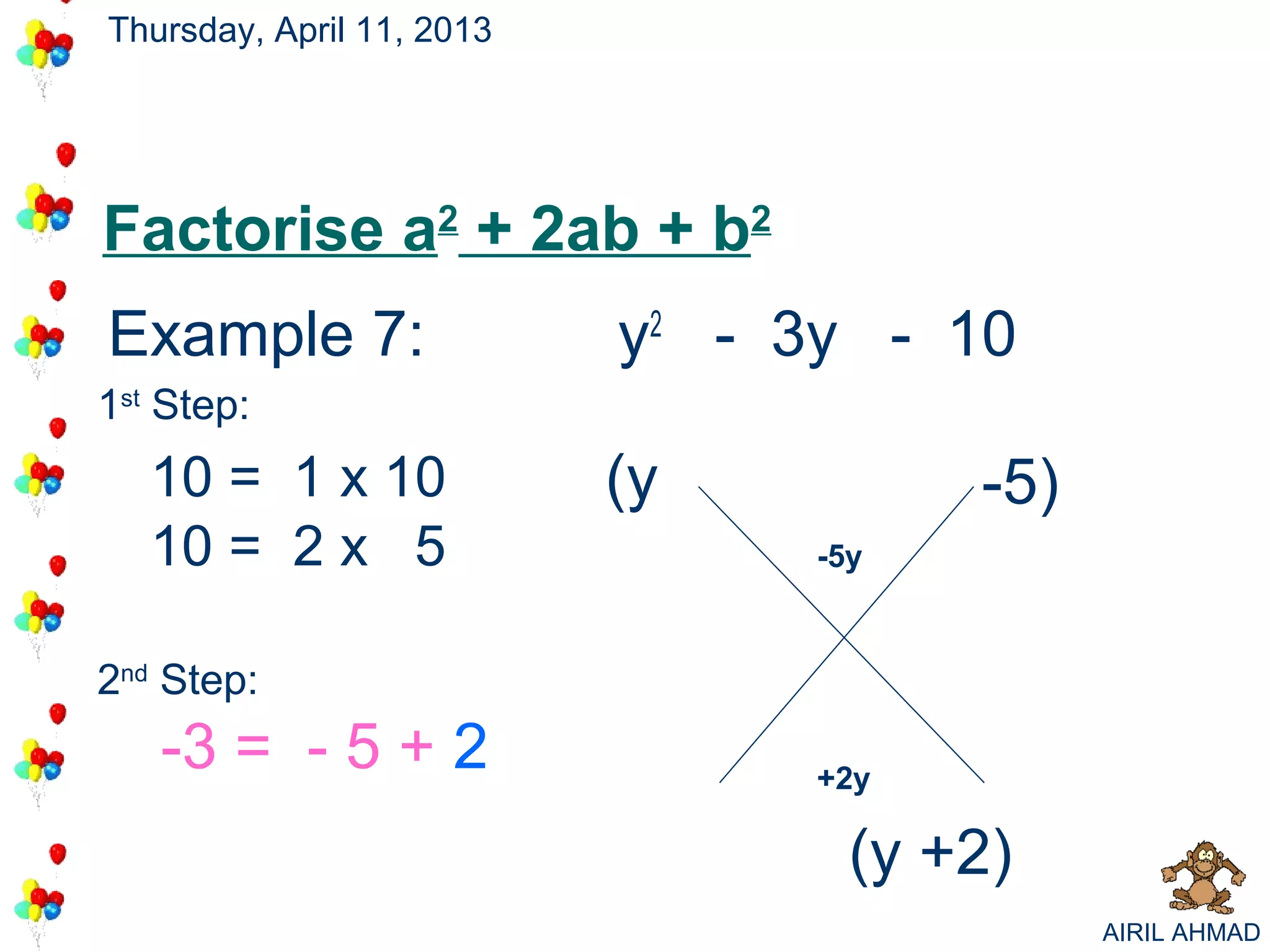 Thursday, April 11, 2013




Factorise a2 + 2ab + b2
Example 7:                 y2 - 3y - 10
                                      +2
                                      -5
1st Step:
   10 = 1 x 10             (y          -5)
   10 = 2 x 5                    -5y



2nd Step:
   -3 = - 5 + 2                  +2y

                                   (y +2)
                                             AIRIL AHMAD
 