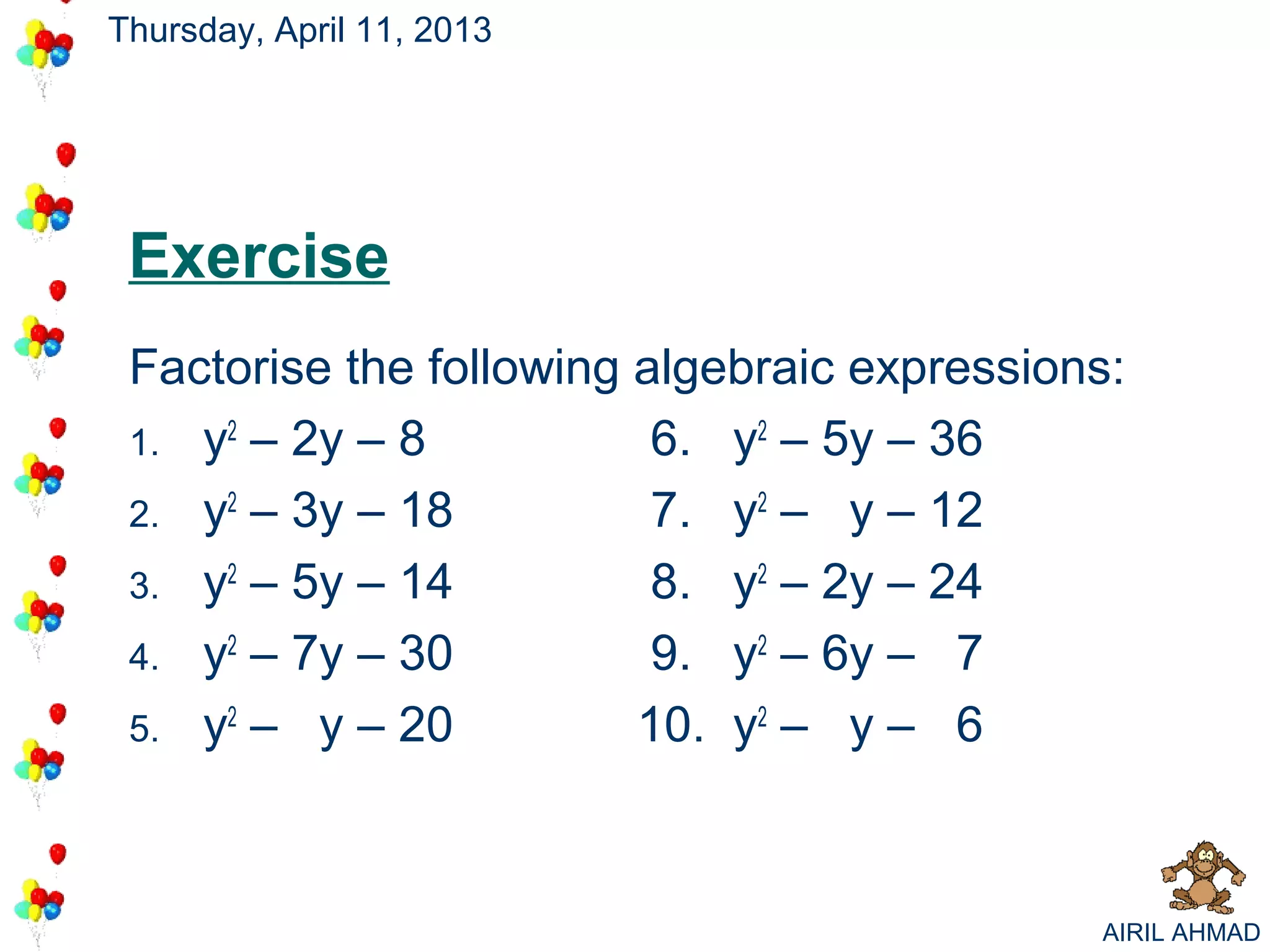 Thursday, April 11, 2013




 Exercise
 Factorise the following algebraic expressions:
 1. y2 – 2y – 8           6. y2 – 5y – 36
 2. y2 – 3y – 18          7. y2 – y – 12
 3. y2 – 5y – 14          8. y2 – 2y – 24
 4. y2 – 7y – 30          9. y2 – 6y – 7
 5. y2 – y – 20          10. y2 – y – 6



                                             AIRIL AHMAD
 