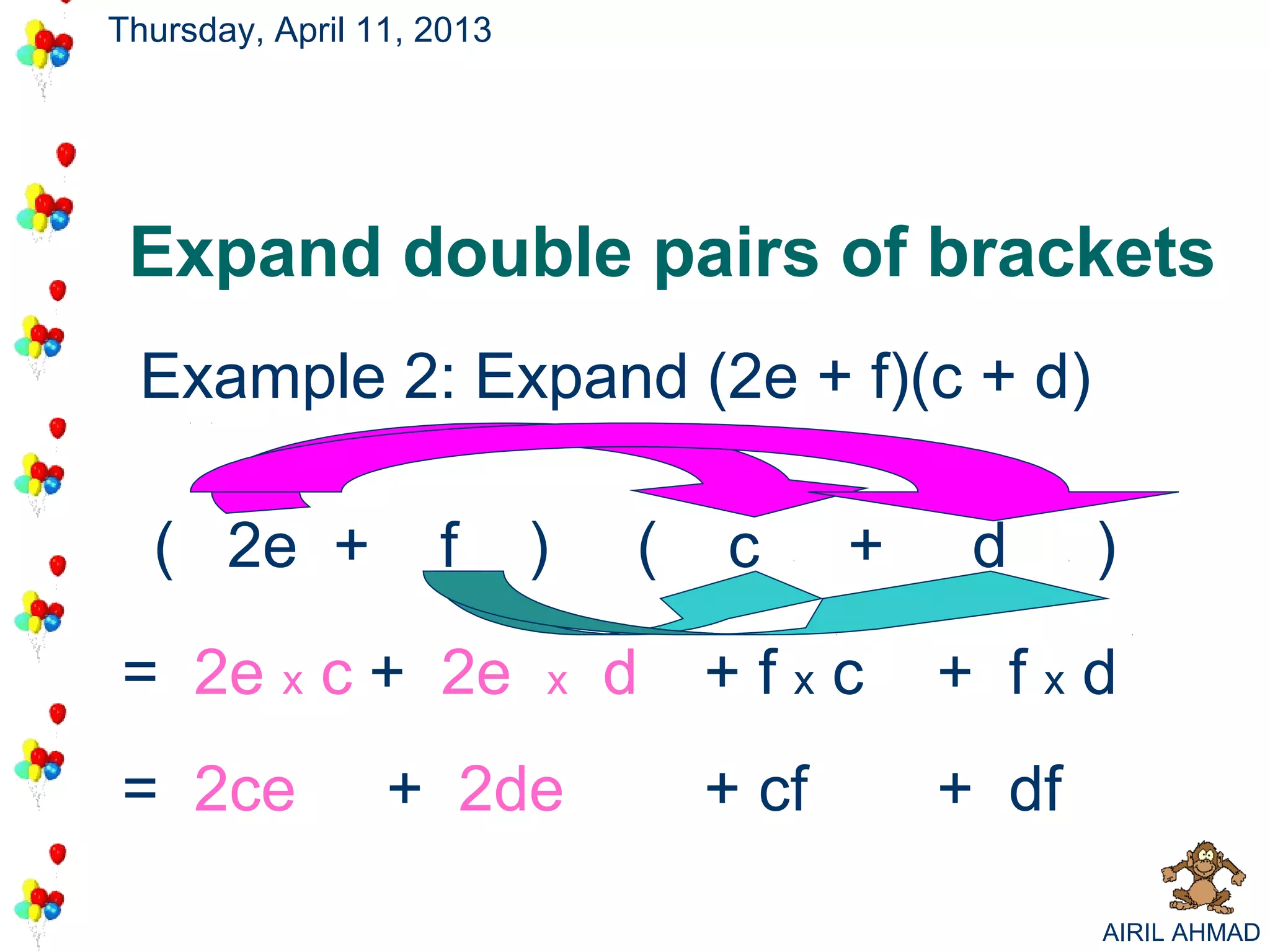 Thursday, April 11, 2013




 Expand double pairs of brackets
 Example 2: Expand (2e + f)(c + d)

  ( 2e +            f      )   (   c      +    d     )

= 2e x c + 2e              x   d   +fxc       + fxd
= 2ce            + 2de             + cf       + df

                                                     AIRIL AHMAD
 