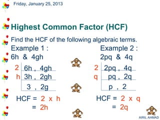 Friday, January 25, 2013




Highest Common Factor (HCF)
Find the HCF of the following algebraic terms.
Example 1 :                     Example 2 :
6h & 4gh                        2pq & 4q
 2 6h , 4gh                   2 2pq , 4q
 h 3h , 2gh                   q pq , 2q
    3 , 2g                       p , 2
 HCF = 2 x h                   HCF = 2 x q
     = 2h                          = 2q
                                                 AIRIL AHMAD
 