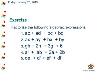Friday, January 25, 2013




Exercise
  Factorise the following algebraic expressions:
          1. ac + ad + bc + bd
          2. ax + ay + bx + by
          3. gh + 2h + 3g + 6
          4. a2 + ab + 2a + 2b
          5. de + d2 + ef + df


                                             AIRIL AHMAD
 