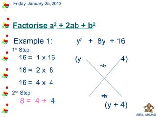 Friday, January 25, 2013




Factorise a2 + 2ab + b2
Example 1:                 y2 + 8y + 16
                                      4
1st Step:
   16 = 1 x 16             (y          4)
                                +
                                +4y
   16 = 2 x 8
   16 = 4 x 4
2nd Step:
                                 +
                                 +4y
   8= 4+ 4                        (y + 4)
                                            AIRIL AHMAD
 