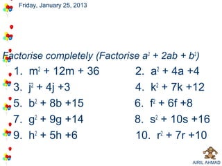 Friday, January 25, 2013




Factorise completely (Factorise a2 + 2ab + b2)
  1.   m2 + 12m + 36          2. a2 + 4a +4
  3.   j2 + 4j +3             4. k2 + 7k +12
  5.   b2 + 8b +15            6. f2 + 6f +8
  7.   g2 + 9g +14            8. s2 + 10s +16
  9.   h2 + 5h +6             10. r2 + 7r +10

                                            AIRIL AHMAD
 