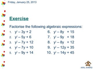 Friday, January 25, 2013




 Exercise
 Factorise the following algebraic expressions:
 1. y2 – 3y + 2           6. y2 – 8y + 15
 2. y2 – 5y + 6           7. y2 – 9y + 18
 3. y2 – 7y + 12          8. y2 – 8y + 12
 4. y2 – 7y + 10          9. y2 – 12y + 35
 5. y2 – 9y + 14         10. y2 – 14y + 45



                                             AIRIL AHMAD
 