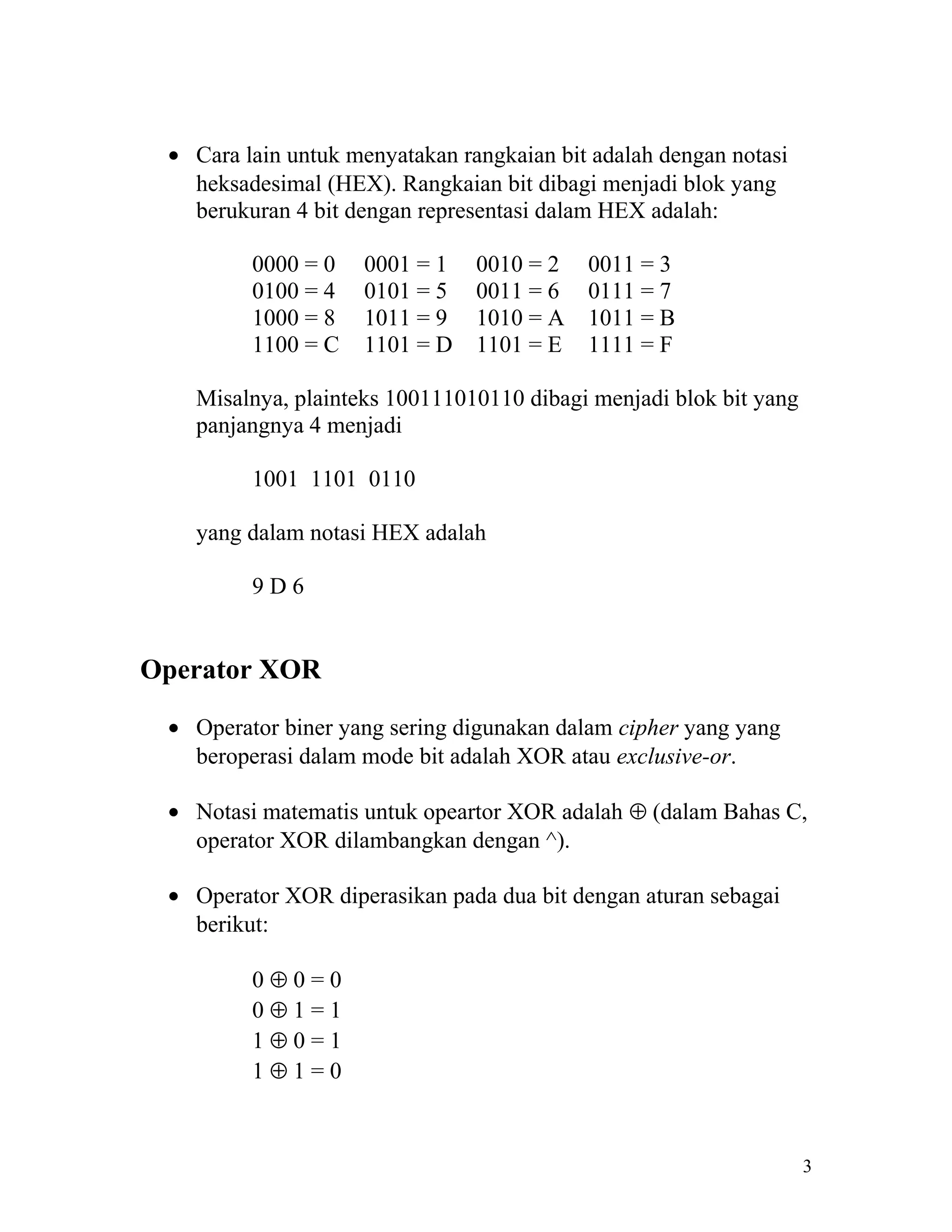 • Cara lain untuk menyatakan rangkaian bit adalah dengan notasi
   heksadesimal (HEX). Rangkaian bit dibagi menjadi blok yang
   berukuran 4 bit dengan representasi dalam HEX adalah:

         0000 = 0   0001 = 1    0010 = 2   0011 = 3
         0100 = 4   0101 = 5    0011 = 6   0111 = 7
         1000 = 8   1011 = 9    1010 = A   1011 = B
         1100 = C   1101 = D    1101 = E   1111 = F

   Misalnya, plainteks 100111010110 dibagi menjadi blok bit yang
   panjangnya 4 menjadi

         1001 1101 0110

   yang dalam notasi HEX adalah

         9D6


Operator XOR

 • Operator biner yang sering digunakan dalam cipher yang yang
   beroperasi dalam mode bit adalah XOR atau exclusive-or.

 • Notasi matematis untuk opeartor XOR adalah ⊕ (dalam Bahas C,
   operator XOR dilambangkan dengan ^).

 • Operator XOR diperasikan pada dua bit dengan aturan sebagai
   berikut:

         0⊕0=0
         0⊕1=1
         1⊕0=1
         1⊕1=0



                                                                   3
 