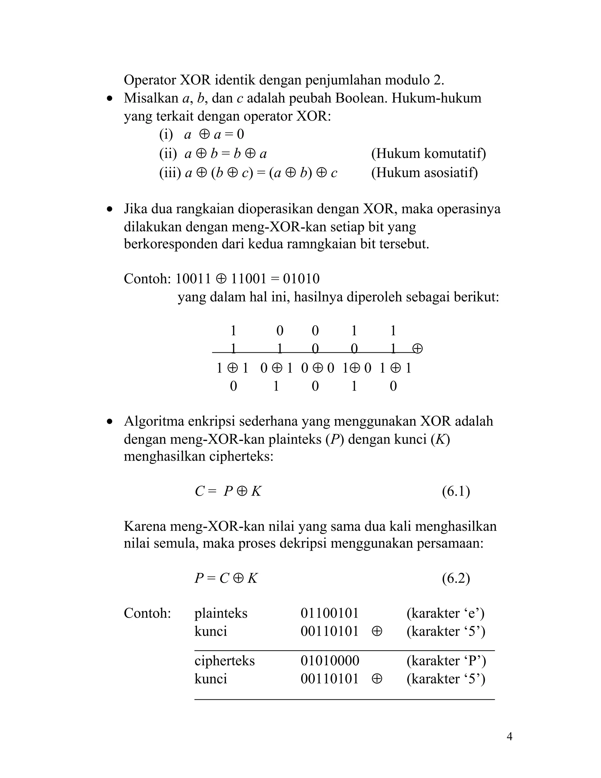 Operator XOR identik dengan penjumlahan modulo 2.
• Misalkan a, b, dan c adalah peubah Boolean. Hukum-hukum
  yang terkait dengan operator XOR:
        (i) a ⊕ a = 0
        (ii) a ⊕ b = b ⊕ a                (Hukum komutatif)
        (iii) a ⊕ (b ⊕ c) = (a ⊕ b) ⊕ c   (Hukum asosiatif)

• Jika dua rangkaian dioperasikan dengan XOR, maka operasinya
  dilakukan dengan meng-XOR-kan setiap bit yang
  berkoresponden dari kedua ramngkaian bit tersebut.

  Contoh: 10011 ⊕ 11001 = 01010
          yang dalam hal ini, hasilnya diperoleh sebagai berikut:

                   1      0    0    1     1
                   1      1    0    0     1 ⊕
                 1 ⊕ 1 0 ⊕ 1 0 ⊕ 0 1⊕ 0 1 ⊕ 1
                   0     1     0    1     0

• Algoritma enkripsi sederhana yang menggunakan XOR adalah
  dengan meng-XOR-kan plainteks (P) dengan kunci (K)
  menghasilkan cipherteks:

             C= P⊕K                                    (6.1)

  Karena meng-XOR-kan nilai yang sama dua kali menghasilkan
  nilai semula, maka proses dekripsi menggunakan persamaan:

             P=C⊕K                                     (6.2)

  Contoh:    plainteks         01100101          (karakter ‘e’)
             kunci             00110101 ⊕        (karakter ‘5’)

             cipherteks        01010000          (karakter ‘P’)
             kunci             00110101 ⊕        (karakter ‘5’)


                                                                    4
 