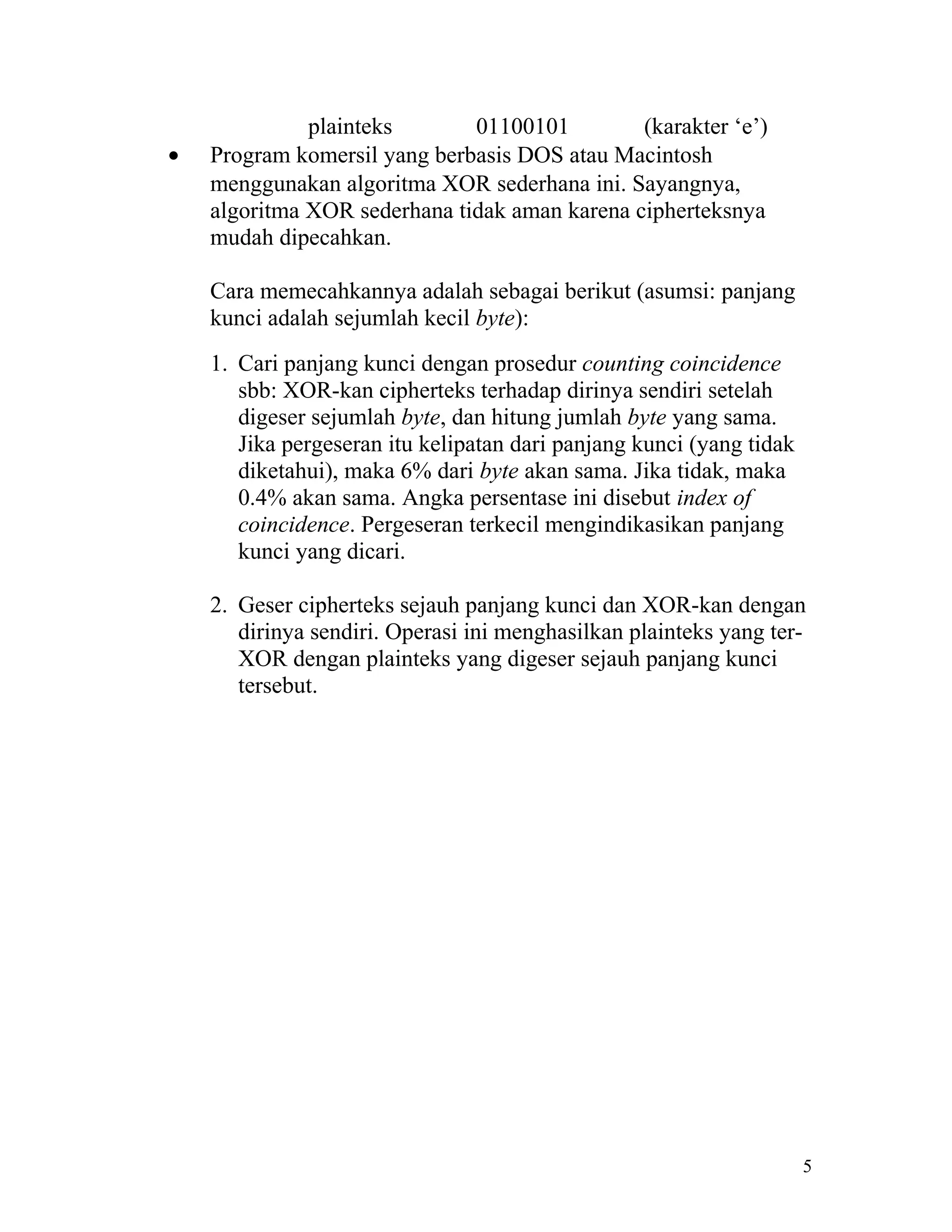 plainteks       01100101         (karakter ‘e’)
•   Program komersil yang berbasis DOS atau Macintosh
    menggunakan algoritma XOR sederhana ini. Sayangnya,
    algoritma XOR sederhana tidak aman karena cipherteksnya
    mudah dipecahkan.

    Cara memecahkannya adalah sebagai berikut (asumsi: panjang
    kunci adalah sejumlah kecil byte):
    1. Cari panjang kunci dengan prosedur counting coincidence
       sbb: XOR-kan cipherteks terhadap dirinya sendiri setelah
       digeser sejumlah byte, dan hitung jumlah byte yang sama.
       Jika pergeseran itu kelipatan dari panjang kunci (yang tidak
       diketahui), maka 6% dari byte akan sama. Jika tidak, maka
       0.4% akan sama. Angka persentase ini disebut index of
       coincidence. Pergeseran terkecil mengindikasikan panjang
       kunci yang dicari.

    2. Geser cipherteks sejauh panjang kunci dan XOR-kan dengan
       dirinya sendiri. Operasi ini menghasilkan plainteks yang ter-
       XOR dengan plainteks yang digeser sejauh panjang kunci
       tersebut.




                                                                      5
 