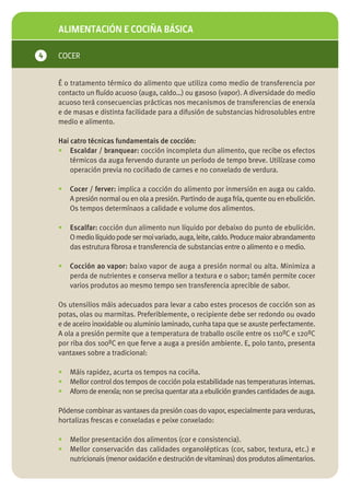ALIMENTACIÓN E COCIÑA BÁSICA

4   COCER


    É o tratamento térmico do alimento que utiliza como medio de transferencia por
    contacto un fluído acuoso (auga, caldo…) ou gasoso (vapor). A diversidade do medio
    acuoso terá consecuencias prácticas nos mecanismos de transferencias de enerxía
    e de masas e distinta facilidade para a difusión de substancias hidrosolubles entre
    medio e alimento.

    Hai catro técnicas fundamentais de cocción:
    • Escaldar / branquear: cocción incompleta dun alimento, que recibe os efectos
        térmicos da auga fervendo durante un período de tempo breve. Utilízase como
        operación previa no cociñado de carnes e no conxelado de verdura.

    •   Cocer / ferver: implica a cocción do alimento por inmersión en auga ou caldo.
        A presión normal ou en ola a presión. Partindo de auga fría, quente ou en ebulición.
        Os tempos determínaos a calidade e volume dos alimentos.

    •   Escalfar: cocción dun alimento nun líquido por debaixo do punto de ebulición.
        O medio líquido pode ser moi variado, auga, leite, caldo. Produce maior abrandamento
        das estrutura fibrosa e transferencia de substancias entre o alimento e o medio.

    •   Cocción ao vapor: baixo vapor de auga a presión normal ou alta. Minimiza a
        perda de nutrientes e conserva mellor a textura e o sabor; tamén permite cocer
        varios produtos ao mesmo tempo sen transferencia aprecible de sabor.

    Os utensilios máis adecuados para levar a cabo estes procesos de cocción son as
    potas, olas ou marmitas. Preferiblemente, o recipiente debe ser redondo ou ovado
    e de aceiro inoxidable ou aluminio laminado, cunha tapa que se axuste perfectamente.
    A ola a presión permite que a temperatura de traballo oscile entre os 110ºC e 120ºC
    por riba dos 100ºC en que ferve a auga a presión ambiente. E, polo tanto, presenta
    vantaxes sobre a tradicional:

    •   Máis rapidez, acurta os tempos na cociña.
    •   Mellor control dos tempos de cocción pola estabilidade nas temperaturas internas.
    •   Aforro de enerxía; non se precisa quentar ata a ebulición grandes cantidades de auga.

    Pódense combinar as vantaxes da presión coas do vapor, especialmente para verduras,
    hortalizas frescas e conxeladas e peixe conxelado:

    •   Mellor presentación dos alimentos (cor e consistencia).
    •   Mellor conservación das calidades organolépticas (cor, sabor, textura, etc.) e
        nutricionais (menor oxidación e destrución de vitaminas) dos produtos alimentarios.
 