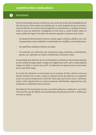 ALIMENTACIÓN E COCIÑA BÁSICA

5   MICROONDAS


    O forno microondas quenta os alimentos por acción de ondas electromagnéticas de
    alta frecuencia. Estas ondas son emitidas por un tubo (magnetrón) que converte a
    enerxía eléctrica en enerxía electromagnética, transmitíndoa á cavidade do forno
    onde se cocen os alimentos. Propáganse en liña recta e, cando inciden sobre un
    corpo, poden dar lugar a tres tipos de resposta segundo a natureza dese corpo:

    •   Os obxectos electricamente neutros (cristal, papel, cerámica, plástico, etc.) son
        transparentes a estas radiacións e atravesados sen modificar a súa temperatura.

    •   As superficies metálicas reflicten as ondas.

    •   Os materiais con moléculas non condutoras (auga, proteínas, carbohidratos,
        graxas, etc.) absorben as ondas e transforman a enerxía en calor.

    A capacidade dun alimento de ser correctamente cociñado no microondas depende
    do seu contido de auga e graxa. A auga non chegaría aos 100ºC, pero o aceite podería
    chegar aos 180ºC e o azucre aos 250ºC. Os alimentos con graxa e azucre cocen antes
    que os que teñen auga.

    A cocción dun alimento co microondas non se produce de fóra a dentro como nos
    demais sistemas de cocción, senón en calquera punto do alimento; na superficie
    nunca se alcanza temperatura suficiente como para que forme costra. Cocíñanse
    antes e máis regularmente os anacos pequenos distribuídos regularmente polo
    recipiente e os alimentos menos densos.

    Actualmente hai microondas de ata 1.000 W de potencia; o habitual é que teñan
    entre 600 W e 900 W. Moitos van acompañados de grill para permitir o rustido que
    non dan as ondas.
 