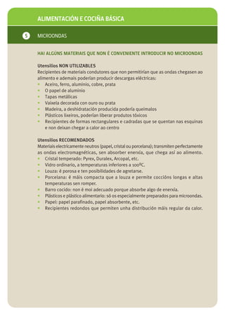 ALIMENTACIÓN E COCIÑA BÁSICA

5   MICROONDAS


    HAI ALGÚNS MATERIAIS QUE NON É CONVENIENTE INTRODUCIR NO MICROONDAS

    Utensilios NON UTILIZABLES
    Recipientes de materiais condutores que non permitirían que as ondas chegasen ao
    alimento e ademais poderían producir descargas eléctricas:
    • Aceiro, ferro, aluminio, cobre, prata
    • O papel de aluminio
    • Tapas metálicas
    • Vaixela decorada con ouro ou prata
    • Madeira, a deshidratación producida podería queimalos
    • Plásticos lixeiros, poderían liberar produtos tóxicos
    • Recipientes de formas rectangulares e cadradas que se quentan nas esquinas
        e non deixan chegar a calor ao centro

    Utensilios RECOMENDADOS
    Materiais electricamente neutros (papel, cristal ou porcelana); transmiten perfectamente
    as ondas electromagnéticas, sen absorber enerxía, que chega así ao alimento.
    • Cristal temperado: Pyrex, Duralex, Arcopal, etc.
    • Vidro ordinario, a temperaturas inferiores a 100ºC.
    • Louza: é porosa e ten posibilidades de agretarse.
    • Porcelana: é máis compacta que a louza e permite coccións longas e altas
       temperaturas sen romper.
    • Barro cocido: non é moi adecuado porque absorbe algo de enerxía.
    • Plásticos e plástico alimentario: só os especialmente preparados para microondas.
    • Papel: papel parafinado, papel absorbente, etc.
    • Recipientes redondos que permiten unha distribución máis regular da calor.
 