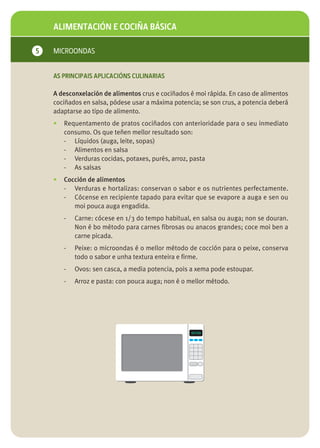 ALIMENTACIÓN E COCIÑA BÁSICA

5   MICROONDAS


    AS PRINCIPAIS APLICACIÓNS CULINARIAS

    A desconxelación de alimentos crus e cociñados é moi rápida. En caso de alimentos
    cociñados en salsa, pódese usar a máxima potencia; se son crus, a potencia deberá
    adaptarse ao tipo de alimento.
    •   Requentamento de pratos cociñados con anterioridade para o seu inmediato
        consumo. Os que teñen mellor resultado son:
        - Líquidos (auga, leite, sopas)
        - Alimentos en salsa
        - Verduras cocidas, potaxes, purés, arroz, pasta
        - As salsas
    •   Cocción de alimentos
        - Verduras e hortalizas: conservan o sabor e os nutrientes perfectamente.
        - Cócense en recipiente tapado para evitar que se evapore a auga e sen ou
           moi pouca auga engadida.
        -   Carne: cócese en 1/3 do tempo habitual, en salsa ou auga; non se douran.
            Non é bo método para carnes fibrosas ou anacos grandes; coce moi ben a
            carne picada.
        -   Peixe: o microondas é o mellor método de cocción para o peixe, conserva
            todo o sabor e unha textura enteira e firme.
        -   Ovos: sen casca, a media potencia, pois a xema pode estoupar.
        -   Arroz e pasta: con pouca auga; non é o mellor método.
 