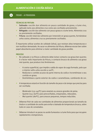 ALIMENTACIÓN E COCIÑA BÁSICA

6   FRIXIR – A FRIXIDORA


    TÉCNICAS DE FRITURA
    • Salteado: cocción dun alimento en pouca cantidade de graxa, a lume vivo,
       aplicado tanto aos alimentos crus como aos cociñados previamente.
    • Refogado: cocción dun alimento con pouca graxa e a lume lento. Alimentos crus
       ou previamente cociñados.
    • Fritura: cocción total dun alimento por inmersión en graxa quente, formándose
       unha costra; alimentos crus ou previamente cociñados.

    É importante utilizar aceites de calidade (oliva), que resistan altas temperaturas e
    non reutilizar demasiado. Ao sacar os alimentos da fritura, débense escoar ben sobre
    papel absorbente para eliminar a maior cantidade de graxa posible.

    PROCESO
    • No salteado e na fritura o alimento debe tomar contacto coa graxa ben quente;
       é o factor máis importante da fritura, o contacto brusco do alimento coa graxa
       moi quente, que produce tres fenómenos:

        -   A costra superficial, que impide a saída do vapor de auga formado, polo que
            o interior sofre unha cocción a 100ºC.
        -   Redúcese o contido acuoso da parte interna da codia e increméntase o seu
            contido en graxa.
        -   Deshidrátase a parte exterior da codia e caramelízase, cambiando de cor.

    •   A temperatura estará en función do tamaño da peza e do tempo que precisa para
        ser cociñada:

        -   Moderado (135-140ºC) para vexetais ou anacos grandes de peixe.
        -   Quente (155-160ºC) para precociñados, empanados, rebozados.
        -   Moi quente (180ºC), para anacos pequenos, tempos reducidos.

    •   Débense frixir de cada vez cantidades de alimentos proporcionais ao tamaño da
        tixola e a cantidade de aceite para evitar a baixada de temperatura brusca, sobre
        todo en caso de conxelados.

    •   Débense introducir as pezas no aceite fumeante e a lume forte para que recupere
        rapidamente a temperatura.
 