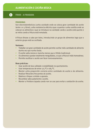 ALIMENTACIÓN E COCIÑA BÁSICA

6   FRIXIR – A FRIXIDORA


    FRIXIDORAS
    Son electrodomésticos cunha cavidade onde se coloca gran cantidade de aceite
    (entre 1 e 5 litros), unha resistencia eléctrica que o quenta e unha cestiña onde se
    colocan os alimentos e que se introduce na cavidade cando o aceite está quente e
    se retira cando a fritura está rematada.

    A fritura lévase a cabo por lotes, introducindo un grupo de alimentos logo que o
    anterior grupo está xa cociñado.

    Vantaxes:
    • Traballar con gran cantidade de aceite permite cociñar máis cantidade de alimento
       dunha vez que nunha tixola.
    • O aceite salta menos e mancha menos que o fritido tradicional.
    • Os alimentos quedan totalmente mergullados, co que a fritura é máis homoxénea.
    • Permite reutilizar o aceite sen facer transvasamentos.

    Boas prácticas:
    • Usar aceite de boa calidade e estabilidade no quentamento.
    • Usar temperaturas de entre 175 ºC e 185 ºC.
    • Manter unha proporción correcta entre cantidade de aceite e de alimento.
    • Realizar filtracións frecuentes do aceite.
    • Baleirar e limpar a miúdo o aparato.
    • Recambiar adecuadamente o aceite.
    • Manter a frixidora tapada cando non se use para evitar a oxidación do aceite.
 