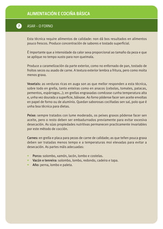 ALIMENTACIÓN E COCIÑA BÁSICA

7   ASAR – O FORNO


    Esta técnica require alimentos de calidade: non dá bos resultados en alimentos
    pouco frescos. Produce concentración de sabores e tostado superficial.

    É importante que a intensidade da calor sexa proporcional ao tamaño da peza e que
    se aplique no tempo xusto para non queimala.

    Produce a caramelización da parte exterior, como no enfornado de pan, tostado de
    froitos secos ou asado de carne. A textura exterior lembra a fritura, pero como moita
    menos graxa.

    Vexetais: as verduras ricas en auga son as que mellor responden a esta técnica,
    sobre todo en grella, tanto enteiras como en anacos (cebolas, tomates, patacas,
    pementos, espárragos…); en grellas engraxadas comézase cunha temperatura alta
    e, unha vez dourada a superficie, báixase. Ao forno pódense facer sen aceite envoltas
    en papel de forno ou de aluminio. Quedan saborosas cociñadas sen sal, polo que é
    unha boa técnica para dietas.

    Peixe: sempre tratados con lume moderado, os peixes graxos pódense facer sen
    aceite, pero o resto deben ser embadurnados previamente para evitar excesiva
    desecación. As súas propiedades nutritivas permanecen practicamente invariables
    por este método de cocción.

    Carnes: en grella e placa para pezas de carne de calidade; as que teñen pouca graxa
    deben ser tratadas menos tempo e a temperaturas moi elevadas para evitar a
    desecación. As partes máis adecuadas:

    •   Porco: solombo, xamón, lacón, lombo e costelas.
    •   Vacún e tenreira: solombo, lombo, redondo, cadeira e tapa.
    •   Año: perna, lombo e paleta.
 