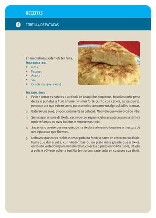 RECEITAS

B   TORTILLA DE PATACAS




    En media hora podémola ter feita.
    Ingredientes:
    • Ovos
    • Patacas
    • Aceite
    • Sal
    • Cebola (se queremos)

    Instrucións:
    1 Pelar e cortar as patacas e a cebola en anaquiños pequenos, botarlles unha presa
       de sal e poñelas a frixir a lume non moi forte (xunto coa cebola, se se quere),
       pero non ata que estean como para comelas con carne ou algo así. Máis brandas.
    2   Bátense uns ovos, proporcionalmente ás patacas. Máis vale que vaian ovos de máis.
    3   Sen apagar o lume da tixola, sacamos coa espumadeira as patacas para a tarteira
        onde teñamos os ovos batidos e remexemos todo.
    4   Sacamos o aceite que nos quedou na tixola e aí mesmo botamos a mestura de
        ovo e patacas que fixemos.
    5   Unha vez que estea cocida e despegada do fondo a parte en contacto coa tixola,
        haille que dar a volta, cun viratortillas ou un prato máis grande que a tixola;
        enriba do vertedoiro para non manchar, colócase o prato enriba da tixola, dáselle
        a volta e vólvese poñer a tortilla dentro coa parte crúa en contacto coa tixola.
 