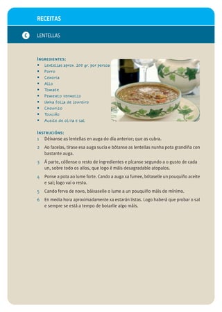 RECEITAS

C   LENTELLAS



    Ingredientes:
    • Lentellas aprox. 100 gr. por persoa
    • Porro
    • Cenoria
    • Allo
    • Tomate
    • Pemento vermello
    • Unha folla de loureiro
    • Chourizo
    • Touciño
    • Aceite de oliva e sal

    Instrucións:
    1 Déixanse as lentellas en auga do día anterior; que as cubra.
    2   Ao facelas, tírase esa auga sucia e bótanse as lentellas nunha pota grandiña con
        bastante auga.
    3   Á parte, cóllense o resto de ingredientes e pícanse segundo a o gusto de cada
        un, sobre todo os allos, que logo é máis desagradable atopalos.
    4   Ponse a pota ao lume forte. Cando a auga xa fumee, bótaselle un pouquiño aceite
        e sal; logo vai o resto.
    5   Cando ferva de novo, báixaselle o lume a un pouquiño máis do mínimo.
    6   En media hora aproximadamente xa estarán listas. Logo haberá que probar o sal
        e sempre se está a tempo de botarlle algo máis.
 