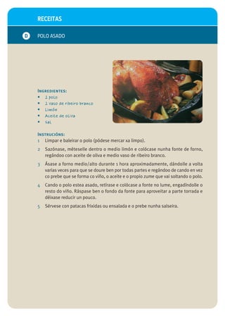 RECEITAS

D   POLO ASADO




    Ingredientes:
    • 1 polo
    • 1 vaso de ribeiro branco
    • Limón
    • Aceite de oliva
    • Sal

    Instrucións:
    1 Limpar e baleirar o polo (pódese mercar xa limpo).
    2   Sazónase, méteselle dentro o medio limón e colócase nunha fonte de forno,
        regándoo con aceite de oliva e medio vaso de ribeiro branco.
    3   Ásase a forno medio/alto durante 1 hora aproximadamente, dándolle a volta
        varias veces para que se doure ben por todas partes e regándoo de cando en vez
        co prebe que se forma co viño, o aceite e o propio zume que vai soltando o polo.
    4   Cando o polo estea asado, retírase e colócase a fonte no lume, engadíndolle o
        resto do viño. Ráspase ben o fondo da fonte para aproveitar a parte torrada e
        déixase reducir un pouco.
    5   Sérvese con patacas frixidas ou ensalada e o prebe nunha salseira.
 