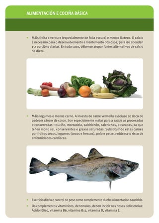 ALIMENTACIÓN E COCIÑA BÁSICA




•   Máis froita e verdura (especialmente de folla escura) e menos lácteos. O calcio
    é necesario para o desenvolvemento e mantemento dos ósos; para iso abondan
    1-2 porcións diarias. En todo caso, débense atopar fontes alternativas de calcio
    na dieta.




•   Máis legumes e menos carne. A inxesta de carne vermella asóciase co risco de
    padecer cáncer de colon. Son especialmente malas para a saúde as procesadas
    e conservadas: touciño, mortadela, salchichón, salchichas, e curadas, xa que
    teñen moito sal, conservantes e graxas saturadas. Substituíndo estas carnes
    por froitos secos, legumes (secos e frescos), polo e peixe, redúcese o risco de
    enfermidades cardíacas.




•   Exercicio diario e control do peso como complemento dunha alimentación saudable.
•   Os complementos vitamínicos, de tomalos, deben incidir nas nosas deficiencias:
    Ácido fólico, vitamina B6, vitamina B12, vitamina D, vitamina E.
 