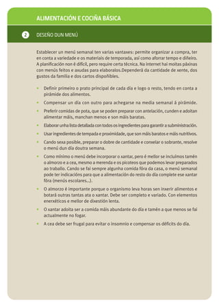ALIMENTACIÓN E COCIÑA BÁSICA

2   DESEÑO DUN MENÚ


    Establecer un menú semanal ten varias vantaxes: permite organizar a compra, ter
    en conta a variedade e os materiais de temporada, así como aforrar tempo e diñeiro.
    A planificación non é difícil, pero require certa técnica. Na internet hai moitas páxinas
    con menús feitos e axudas para elaboralos.Dependerá da cantidade de xente, dos
    gustos da familia e dos cartos dispoñibles.

    •   Definir primeiro o prato principal de cada día e logo o resto, tendo en conta a
        pirámide dos alimentos.
    •   Compensar un día con outro para achegarse na media semanal á pirámide.
    •   Preferir comidas de pota, que se poden preparar con antelación, cunden e adoitan
        alimentar máis, manchan menos e son máis baratas.
    •   Elaborar unha lista detallada con todos os ingredientes para garantir a subministración.
    •   Usar ingredientes de tempada e proximidade, que son máis baratos e máis nutritivos.
    •   Cando sexa posible, preparar o dobre de cantidade e conxelar o sobrante, resolve
        o menú dun día doutra semana.
    •   Como mínimo o menú debe incorporar o xantar, pero é mellor se incluímos tamén
        o almorzo e a cea, mesmo a merenda e os picoteos que podemos levar preparados
        ao traballo. Cando se fai sempre algunha comida fóra da casa, o menú semanal
        pode ter indicacións para que a alimentación do resto do día complete ese xantar
        fóra (menús escolares…).
    •   O almorzo é importante porque o organismo leva horas sen inxerir alimentos e
        botará outras tantas ata o xantar. Debe ser completo e variado. Con elementos
        enerxéticos e mellor de dixestión lenta.
    •   O xantar adoita ser a comida máis abundante do día e tamén a que menos se fai
        actualmente no fogar.
    •   A cea debe ser frugal para evitar o insomnio e compensar os déficits do día.
 