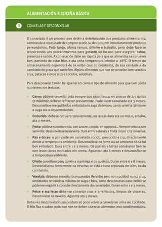 ALIMENTACIÓN E COCIÑA BÁSICA

3   CONXELAR E DESCONXELAR


    O conxelado é un proceso que detén a deterioración dos produtos alimentarios,
    eliminando a necesidade de comprar acotío ou de consumir inmediatamente produtos
    perecedoiros. Polo tanto, aforra tempo, diñeiro e traballo, pero debe facerse
    respectando uns procedementos para garantir un bo uso para asegurar sabor,
    presenza e saúde. A conxelación debe ser rápida para que os alimentos se conxelen
    ben, partindo de estar fríos e ata unha temperatura inferior a -18ºC. O tempo de
    almacenamento dependerá de se están crus ou cociñados, da súa calidade e da
    cantidade de graxa que conteñen. Algúns alimentos que non se conxelan ben: vexetais
    crus, patacas e ovos crus e cocidos, xelatinas.

    Para desconxelar tamén hai que ter en conta o tipo de alimento para que non perda
    nutrientes nin texturas.

    •   Carne: pódese conxelar crúa sempre que sexa fresca; en anacos de 2,5 quilos
        (o máximo), débese refrixerar previamente. Pode durar conxelada ata 3 meses.
        Desconxélase mergullándoa embalada en auga do tempo; cando arrefría cámbiase
        a auga ata a desconxelación.
    •   Embutido: débese refrixerar previamente; en lascas dura ata un mes e, enteiro,
        ata 2 meses.
    •   Froita: pódese conxelar crúa, con azucre, cocida, en compota… Sempre pelada,sen
        semente. Desconxélase na neveira. Dura entre 6 meses a froita crúa e 12 a conserva.
    •   Pan e doces: o pan pode ser conxelado cocido, precocido e cru, directamente
        dende a temperatura ambiente. Desconxélase no forno ou ao ambiente só se foi
        ben embalado. Dura entre 1 e 3 meses. Os pasteis e tortas conxélanse ben se
        non levan claras montadas nin crema. Aguantan ata 6 meses e desconxélanse
        a temperatura ambiente.
    •   O leite conxélase ben; tamén a manteiga e os queixos. Duran entre 6 e 8 meses.
        Desconxélanse lentamente na neveira; se está a tona separada do leite, basta
        con batelo.
    •   Vexetais: débense conxelar branqueados (fervidos pero non cocidos) nunca crus,
        embalados retirando o máximo de auga e fríos, como desconxelan para cociñarse
        pódense engadir á cocción directamente do conxelador. Duran entre 1 e 3 meses.
    •   Peixe e marisco: débense conxelar crus e arrefriados, limpos de vísceras.
        Desconxelar na neveira. Aguanta ata 3 meses.
    Unha vez desconxelado, un produto só pode volver a conxelarse unha vez cociñado.
    O frío fixa o sabor, polo que non se deben conxelar alimentos moi condimentados.
 
