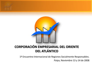 CORPORACIÓN EMPRESARIAL DEL ORIENTE
          DEL ATLÁNTICO
  1º Encuentro Internacional de Regiones Socialmente Responsables.
                                  Paipa, Noviembre 13 y 14 de 2008
 