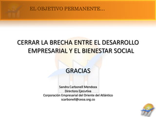 EL OBJETIVO PERMANENTE…




CERRAR LA BRECHA ENTRE EL DESARROLLO
   EMPRESARIAL Y EL BIENESTAR SOCIAL

                      GRACIAS

                 Sandra Carbonell Mendoza
                      Directora Ejecutiva
       Corporación Empresarial del Oriente del Atlántico
                   scarbonell@ceoa.org.co
 