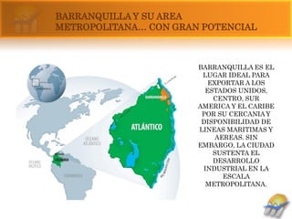 BARRANQUILLA Y SU AREA
METROPOLITANA… CON GRAN POTENCIAL



                       BARRANQUILLA ES EL
                        LUGAR IDEAL PARA
                          EXPORTAR A LOS
                         ESTADOS UNIDOS,
                           CENTRO, SUR
                       AMERICA Y EL CARIBE
                        POR SU CERCANIA Y
                        DISPONIBILIDAD DE
                       LINEAS MARITIMAS Y
                            AEREAS. SIN
                       EMBARGO, LA CIUDAD
                           SUSTENTA EL
                           DESARROLLO
                        INDUSTRIAL EN LA
                              ESCALA
                         METROPOLITANA.
 
