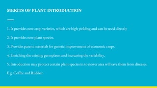 MERITS OF PLANT INTRODUCTION
1. It provides new crop varieties, which are high yielding and can be used directly
2. It provides new plant species.
3. Provides parent materials for genetic improvement of economic crops.
4. Enriching the existing germplasm and increasing the variability.
5. Introduction may protect certain plant species in to newer area will save them from diseases.
E.g. Coffee and Rubber.
 