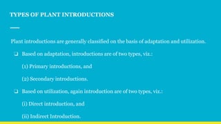 TYPES OF PLANT INTRODUCTIONS
Plant introductions are generally classified on the basis of adaptation and utilization.
❏ Based on adaptation, introductions are of two types, viz.:
(1) Primary introductions, and
(2) Secondary introductions.
❏ Based on utilization, again introduction are of two types, viz.:
(i) Direct introduction, and
(ii) Indirect Introduction.
 