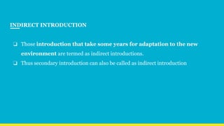 INDIRECT INTRODUCTION
❏ Those introduction that take some years for adaptation to the new
environment are termed as indirect introductions.
❏ Thus secondary introduction can also be called as indirect introduction
 