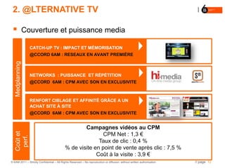 2. @LTERNATIVE TV

                Couverture et puissance media

                   CATCH-UP TV : IMPACT ET MÉMORISATION
                   @CCORD 6AM : RESEAUX EN AVANT PREMIÈRE
   Medplanning




                   NETWORKS : PUISSANCE ET RÉPÉTITION
                   @CCORD 6AM : CPM AVEC SON EN EXCLUSIVITE



                   RENFORT CIBLAGE ET AFFINITÉ GRÂCE A UN
                   ACHAT SITE À SITE
                   @CCORD 6AM : CPM AVEC SON EN EXCLUSIVITE


                                                   Campagnes vidéos au CPM
                                                           CPM Net : 1,3 €
   Coût et
    perf.




                                                         Taux de clic : 0,4 %
                                           % de visite en point de vente après clic : 7,5 %
                                                        Coût à la visite : 3,9 €
© 6AM 2011 – Strictly Confidential – All Rights Reserved – No reproduction or diffusion without written authorisation   // page 12
 