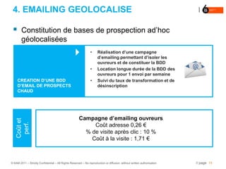 4. EMAILING GEOLOCALISE

       Constitution de bases de prospection ad’hoc
        géolocalisées
                                                              •     Réalisation d’une campagne
                                                                     d’emailing permettant d’isoler les
                                                                     ouvreurs et de constituer la BDD
                                                               •     Location longue durée de la BDD des
                                                                     ouvreurs pour 1 envoi par semaine
     CREATION D’UNE BDD                                        •     Suivi du taux de transformation et de
     D’EMAIL DE PROSPECTS                                            désinscription
     CHAUD




                                                      Campagne d’emailing ouvreurs
    Coût et
     perf.




                                                           Coût adresse 0,26 €
                                                        % de visite après clic : 10 %
                                                          Coût à la visite : 1,71 €



© 6AM 2011 – Strictly Confidential – All Rights Reserved – No reproduction or diffusion without written authorisation   // page 14
 