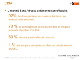 L’ISA

       L’Imprimé Sans Adresse a démontré son efficacité,

          92% des français lisent le courrier publicitaire non
          adressé qu’ils reçoivent.


          70 % se sont déplacés au moins une fois en magasin
          suite à la réception d’un ISA.


          60 % déclarent avoir effectué un achat.

          1 % des coupons adressés par ISA sont utilisés selon la
          SOGEC.

                                                                                                                        Source TNS-Sofres Mediapost
© 6AM 2011 – Strictly Confidential – All Rights Reserved – No reproduction or diffusion without written authorisation                  // page 4
 