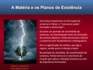 Uma força importante na formação do
universo é Fohat, o “incessante poder
formador e destruidor”.
Durante um período de inatividade do
universo, no imanifestado antes da formação
do cosmos objetivo, Fohat permanece latente
e coeterno com Parabrahman e Mulaprakriti.
Ele é o aglutinador de ambos, que liga e
separa, sendo assim o desejo criador.
No período de atividade, de manifestação do
universo, Fohat torna-se o raio divino da
criação que aplica a Ideação Cósmica no seio
da Substância Primordial.
Fohat é a essência da
eletricidade cósmica.
A Matéria e os Planos de Existência
 