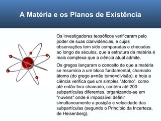 Os investigadores teosóficos verificaram pelo
poder de suas clarividências, e cujas
observações tem sido comparadas e checadas
ao longo de séculos, que a estrutura da matéria é
mais complexa que a ciência atual admite.
Os gregos lançaram o conceito de que a matéria
se resumiria a um bloco fundamental, chamado
átomo (do grego a=não tomo=divisão), e hoje a
ciência verifica que um simples "átomo", como
até então fora chamado, contém até 200
subpartículas diferentes, organizando-se em
"nuvens" onde é impossível definir
simultaneamente a posição e velocidade das
subpartículas (segundo o Princípio da Incerteza,
de Heisenberg).
A Matéria e os Planos de Existência
 