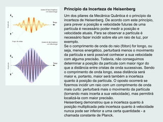 Princípio da Incerteza de Heisenberg
Um dos pilares da Mecânica Quântica é o princípio da
incerteza de Heisenberg. De acordo com este princípio,
para prever a posição e velocidade futuras de uma
partícula é necessário poder medir a posição e
velocidade atuais. Para se observar a partícula é
necessário fazer incidir sobre ela um raio de luz, por
exemplo.
Se o comprimento de onda do raio (fóton) for longo, ou
seja, menos energético, perturbará menos o movimento
da partícula e será possível conhecer a sua velocidade
com alguma precisão. Todavia, não conseguimos
determinar a posição da partícula com maior rigor do
que a distância entre cristas de onda sucessivas. Sendo
o comprimento de onda longo, essa distância será
maior e, portanto, maior será também a incerteza
quanto à posição da partícula. O oposto ocorrerá se
fizermos incidir um raio com um comprimento de onda
mais curto: perturbará mais o movimento da partícula
(tornando mais incerta a sua velocidade), mas permitirá
localizá-la com maior precisão.
Heisenberg demonstrou que a incerteza quanto à
posição multiplicada pela incerteza quanto à velocidade
nunca pode ser inferior a uma certa quantidade - a
chamada constante de Planck.
 