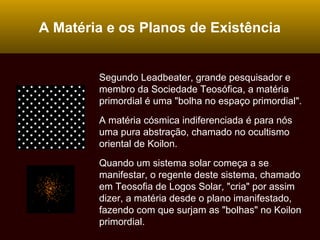 A Matéria e os Planos de Existência
Segundo Leadbeater, grande pesquisador e
membro da Sociedade Teosófica, a matéria
primordial é uma "bolha no espaço primordial".
A matéria cósmica indiferenciada é para nós
uma pura abstração, chamado no ocultismo
oriental de Koilon.
Quando um sistema solar começa a se
manifestar, o regente deste sistema, chamado
em Teosofia de Logos Solar, "cria" por assim
dizer, a matéria desde o plano imanifestado,
fazendo com que surjam as "bolhas" no Koilon
primordial.
 